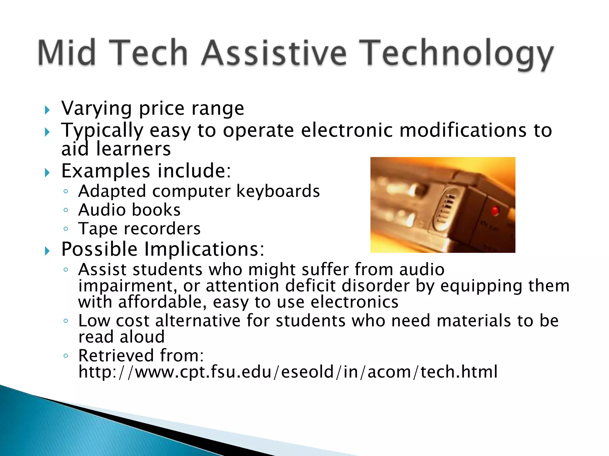    Varying price range
   Typically easy to operate electronic modifications to
    aid learners
   Examples include:
    ◦ Adapted computer keyboards
    ◦ Audio books
    ◦ Tape recorders
   Possible Implications:
    ◦ Assist students who might suffer from audio
      impairment, or attention deficit disorder by equipping them
      with affordable, easy to use electronics
    ◦ Low cost alternative for students who need materials to be
      read aloud
    ◦ Retrieved from:
      http://www.cpt.fsu.edu/eseold/in/acom/tech.html
 