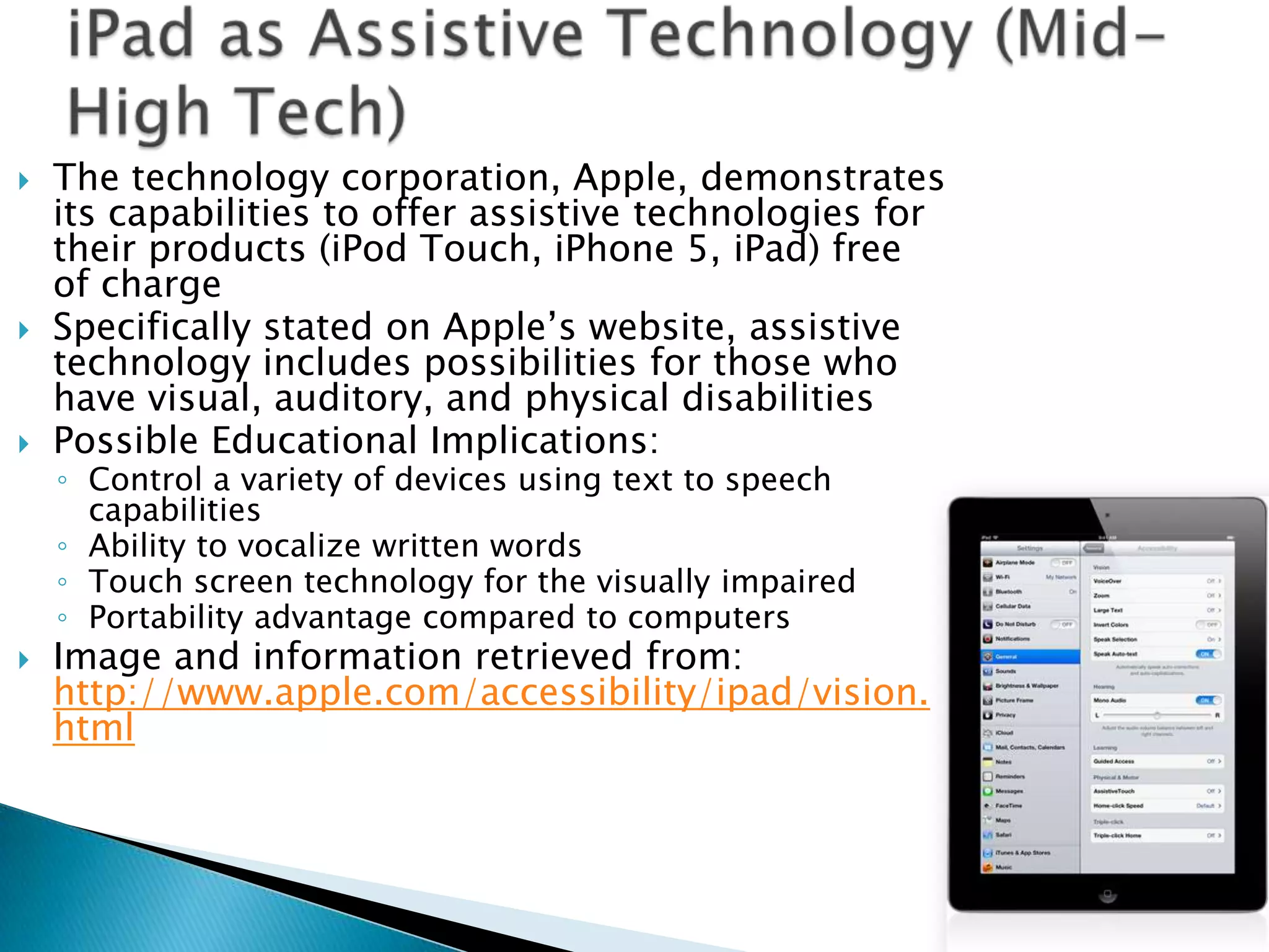    The technology corporation, Apple, demonstrates
    its capabilities to offer assistive technologies for
    their products (iPod Touch, iPhone 5, iPad) free
    of charge
   Specifically stated on Apple’s website, assistive
    technology includes possibilities for those who
    have visual, auditory, and physical disabilities
   Possible Educational Implications:
    ◦ Control a variety of devices using text to speech
      capabilities
    ◦ Ability to vocalize written words
    ◦ Touch screen technology for the visually impaired
    ◦ Portability advantage compared to computers
   Image and information retrieved from:
    http://www.apple.com/accessibility/ipad/vision.
    html
 