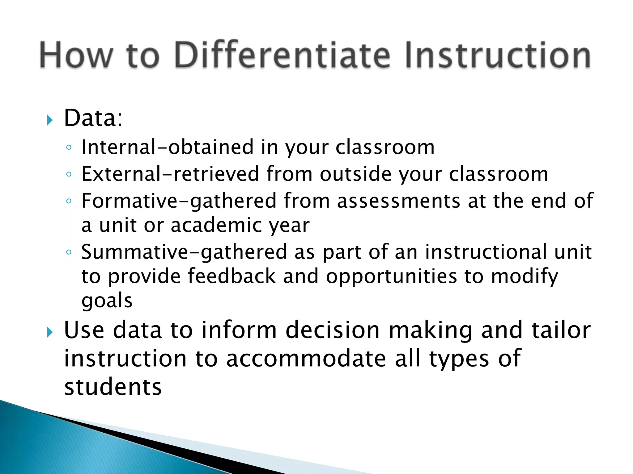    Data:
    ◦ Internal-obtained in your classroom
    ◦ External-retrieved from outside your classroom
    ◦ Formative-gathered from assessments at the end of
      a unit or academic year
    ◦ Summative-gathered as part of an instructional unit
      to provide feedback and opportunities to modify
      goals
   Use data to inform decision making and tailor
    instruction to accommodate all types of
    students
 