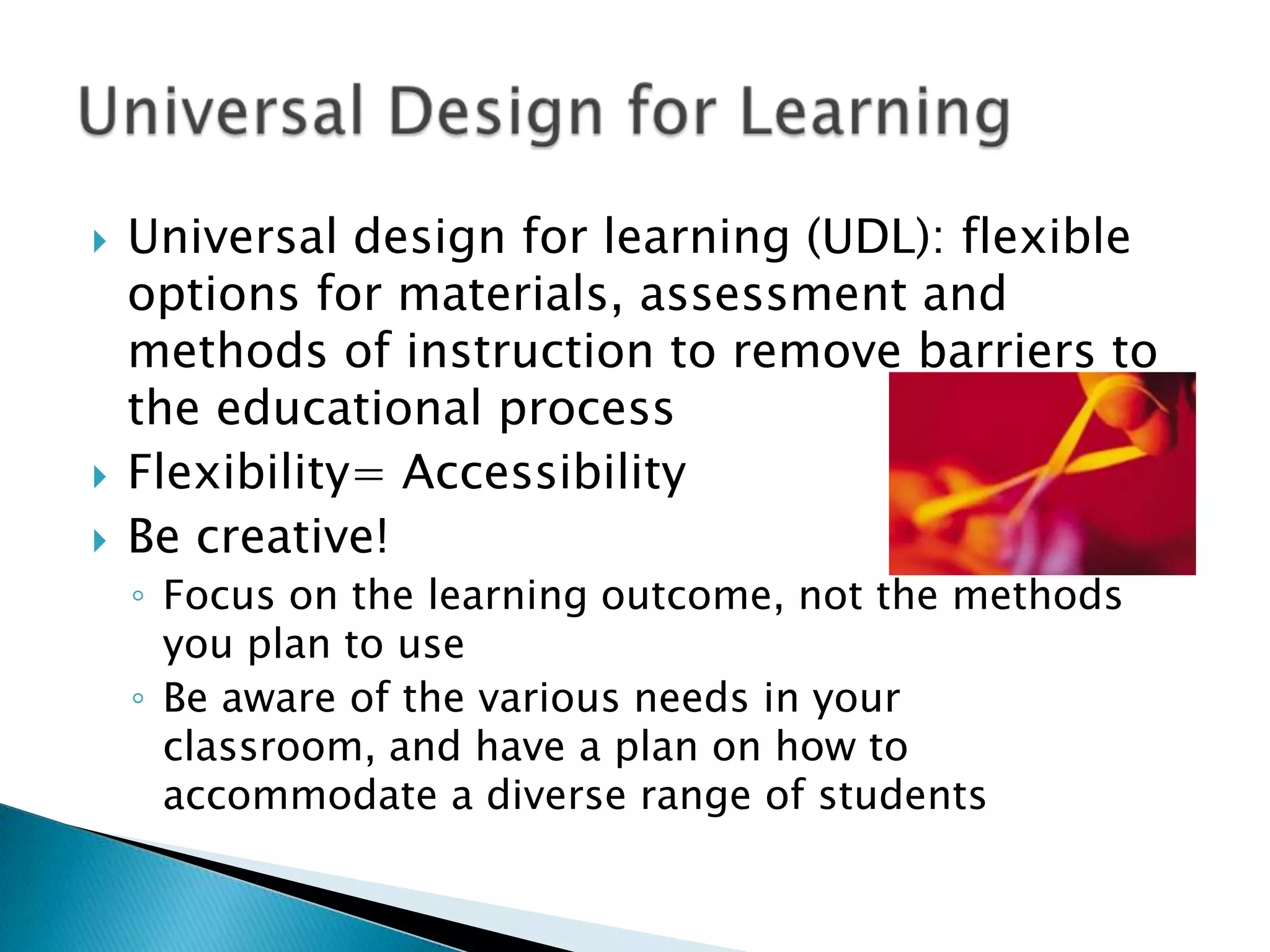    Universal design for learning (UDL): flexible
    options for materials, assessment and
    methods of instruction to remove barriers to
    the educational process
   Flexibility= Accessibility
   Be creative!
    ◦ Focus on the learning outcome, not the methods
      you plan to use
    ◦ Be aware of the various needs in your
      classroom, and have a plan on how to
      accommodate a diverse range of students
 
