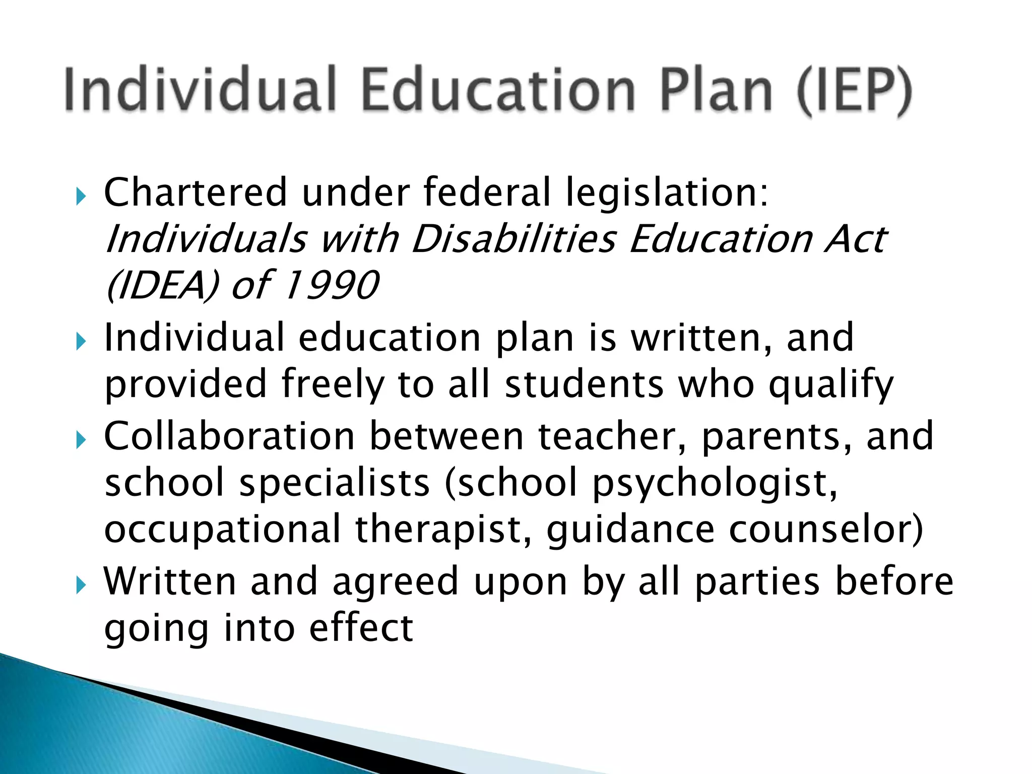    Chartered under federal legislation:
    Individuals with Disabilities Education Act
    (IDEA) of 1990
   Individual education plan is written, and
    provided freely to all students who qualify
   Collaboration between teacher, parents, and
    school specialists (school psychologist,
    occupational therapist, guidance counselor)
   Written and agreed upon by all parties before
    going into effect
 