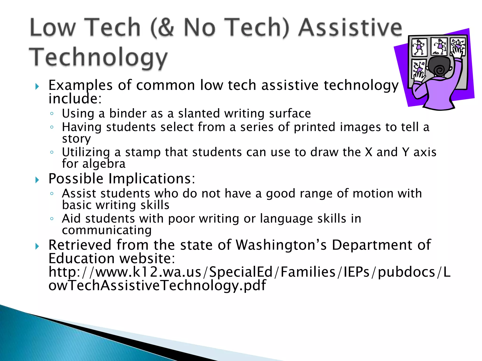    Examples of common low tech assistive technology
    include:
    ◦ Using a binder as a slanted writing surface
    ◦ Having students select from a series of printed images to tell a
      story
    ◦ Utilizing a stamp that students can use to draw the X and Y axis
      for algebra
   Possible Implications:
    ◦ Assist students who do not have a good range of motion with
      basic writing skills
    ◦ Aid students with poor writing or language skills in
      communicating
   Retrieved from the state of Washington’s Department of
    Education website:
    http://www.k12.wa.us/SpecialEd/Families/IEPs/pubdocs/L
    owTechAssistiveTechnology.pdf
 