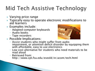   Varying price range
   Typically easy to operate electronic modifications to
    aid learners
   Examples include:
    ◦ Adapted computer keyboards
    ◦ Audio books
    ◦ Tape recorders
   Possible Implications:
    ◦ Assist students who might suffer from audio
      impairment, or attention deficit disorder by equipping them
      with affordable, easy to use electronics
    ◦ Low cost alternative for students who need materials to be
      read aloud
    ◦ Retrieved from:
      http://www.cpt.fsu.edu/eseold/in/acom/tech.html
 