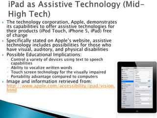    The technology corporation, Apple, demonstrates
    its capabilities to offer assistive technologies for
    their products (iPod Touch, iPhone 5, iPad) free
    of charge
   Specifically stated on Apple’s website, assistive
    technology includes possibilities for those who
    have visual, auditory, and physical disabilities
   Possible Educational Implications:
    ◦ Control a variety of devices using text to speech
      capabilities
    ◦ Ability to vocalize written words
    ◦ Touch screen technology for the visually impaired
    ◦ Portability advantage compared to computers
   Image and information retrieved from:
    http://www.apple.com/accessibility/ipad/vision.
    html
 