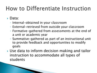    Data:
    ◦ Internal-obtained in your classroom
    ◦ External-retrieved from outside your classroom
    ◦ Formative-gathered from assessments at the end of
      a unit or academic year
    ◦ Summative-gathered as part of an instructional unit
      to provide feedback and opportunities to modify
      goals
   Use data to inform decision making and tailor
    instruction to accommodate all types of
    students
 