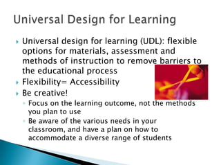    Universal design for learning (UDL): flexible
    options for materials, assessment and
    methods of instruction to remove barriers to
    the educational process
   Flexibility= Accessibility
   Be creative!
    ◦ Focus on the learning outcome, not the methods
      you plan to use
    ◦ Be aware of the various needs in your
      classroom, and have a plan on how to
      accommodate a diverse range of students
 