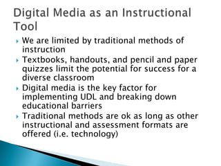    We are limited by traditional methods of
    instruction
   Textbooks, handouts, and pencil and paper
    quizzes limit the potential for success for a
    diverse classroom
   Digital media is the key factor for
    implementing UDL and breaking down
    educational barriers
   Traditional methods are ok as long as other
    instructional and assessment formats are
    offered (i.e. technology)
 