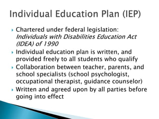    Chartered under federal legislation:
    Individuals with Disabilities Education Act
    (IDEA) of 1990
   Individual education plan is written, and
    provided freely to all students who qualify
   Collaboration between teacher, parents, and
    school specialists (school psychologist,
    occupational therapist, guidance counselor)
   Written and agreed upon by all parties before
    going into effect
 