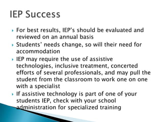    For best results, IEP’s should be evaluated and
    reviewed on an annual basis
   Students’ needs change, so will their need for
    accommodation
   IEP may require the use of assistive
    technologies, inclusive treatment, concerted
    efforts of several professionals, and may pull the
    student from the classroom to work one on one
    with a specialist
   If assistive technology is part of one of your
    students IEP, check with your school
    administration for specialized training
 