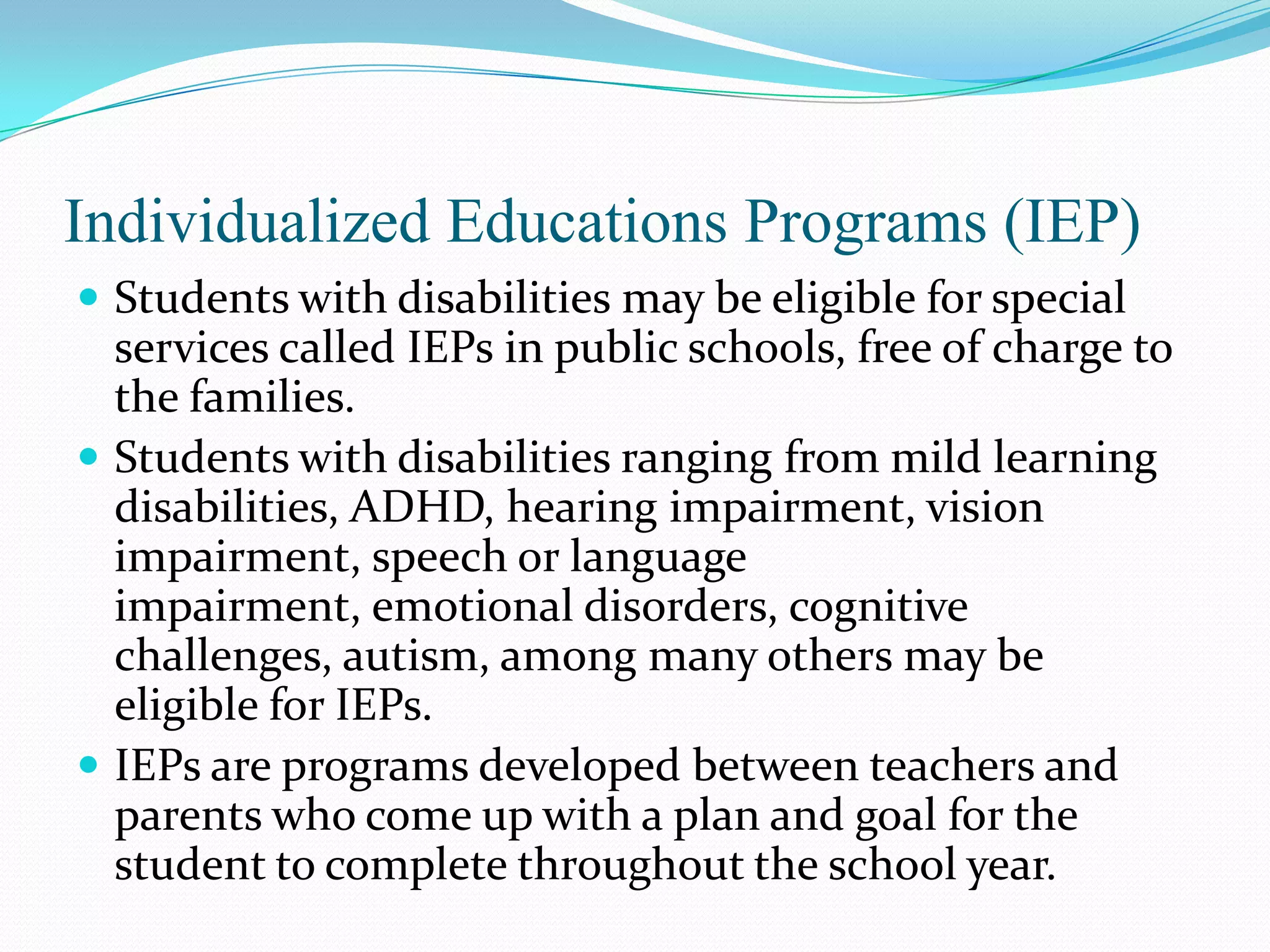 Individualized Educations Programs (IEP)
 Students with disabilities may be eligible for special
  services called IEPs in public schools, free of charge to
  the families.
 Students with disabilities ranging from mild learning
  disabilities, ADHD, hearing impairment, vision
  impairment, speech or language
  impairment, emotional disorders, cognitive
  challenges, autism, among many others may be
  eligible for IEPs.
 IEPs are programs developed between teachers and
  parents who come up with a plan and goal for the
  student to complete throughout the school year.
 