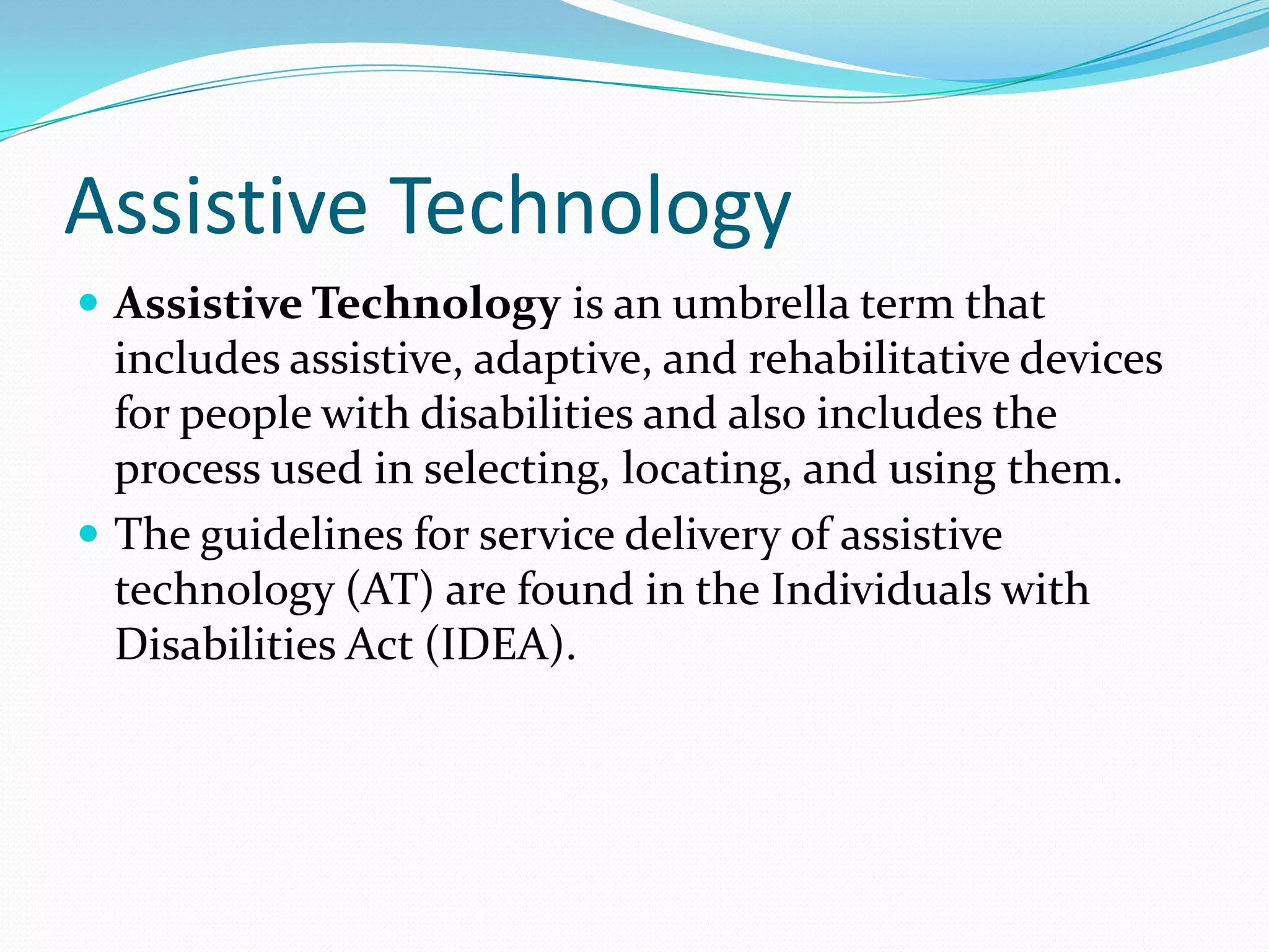 Assistive Technology
 Assistive Technology is an umbrella term that
  includes assistive, adaptive, and rehabilitative devices
  for people with disabilities and also includes the
  process used in selecting, locating, and using them.
 The guidelines for service delivery of assistive
  technology (AT) are found in the Individuals with
  Disabilities Act (IDEA).
 