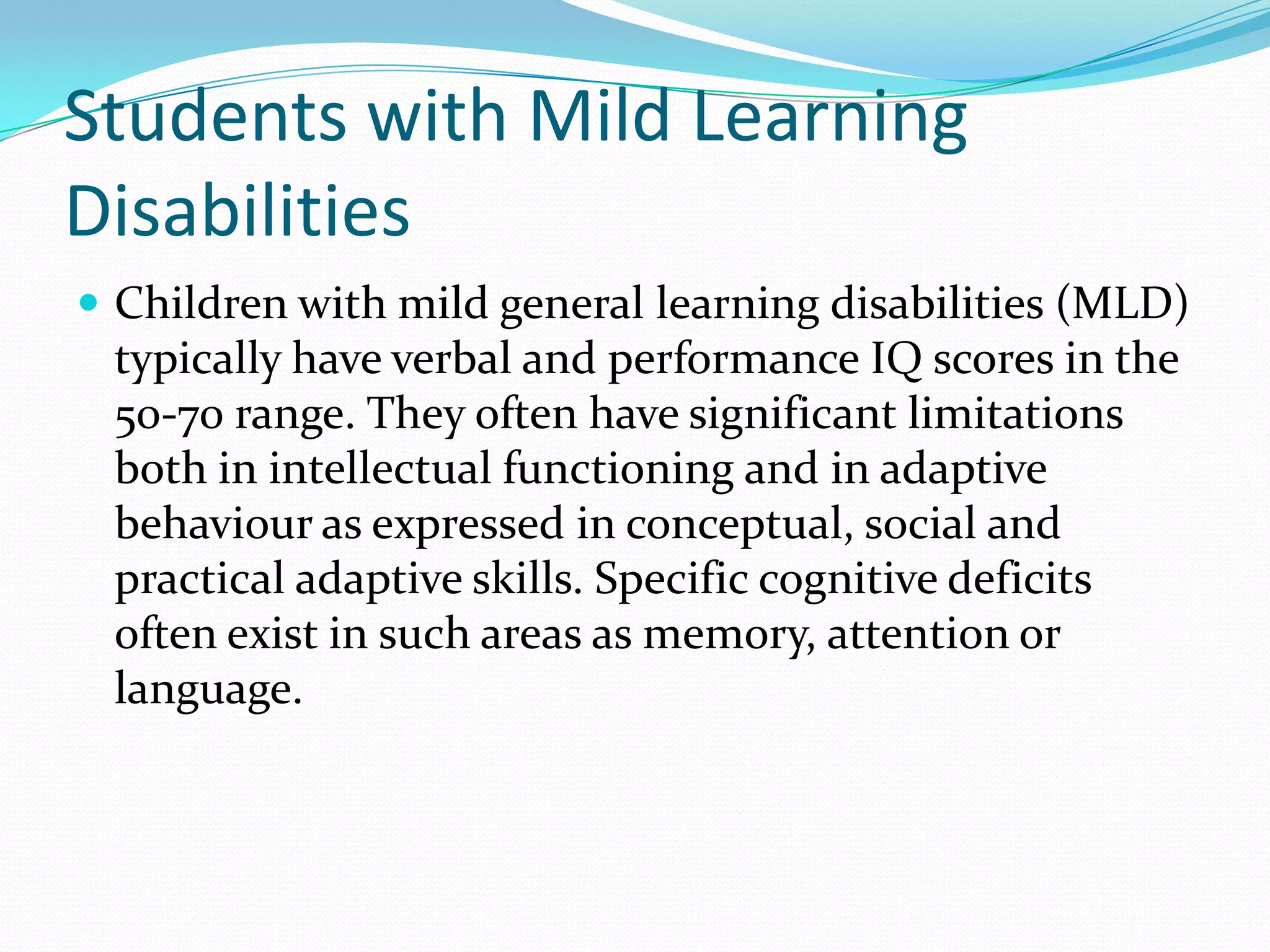 Students with Mild Learning
Disabilities
 Children with mild general learning disabilities (MLD)
 typically have verbal and performance IQ scores in the
 50-70 range. They often have significant limitations
 both in intellectual functioning and in adaptive
 behaviour as expressed in conceptual, social and
 practical adaptive skills. Specific cognitive deficits
 often exist in such areas as memory, attention or
 language.
 