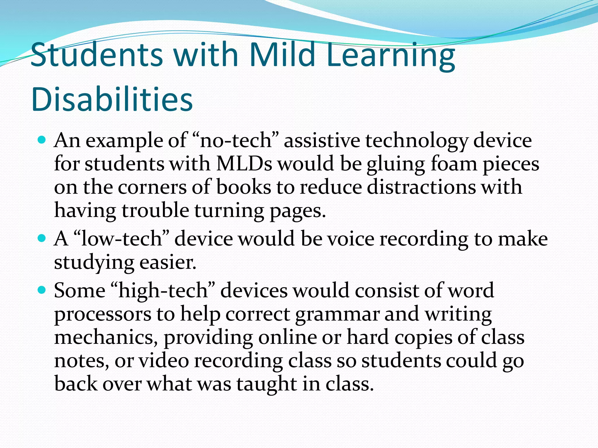 Students with Mild Learning
Disabilities
 An example of “no-tech” assistive technology device
  for students with MLDs would be gluing foam pieces
  on the corners of books to reduce distractions with
  having trouble turning pages.
 A “low-tech” device would be voice recording to make
  studying easier.
 Some “high-tech” devices would consist of word
  processors to help correct grammar and writing
  mechanics, providing online or hard copies of class
  notes, or video recording class so students could go
  back over what was taught in class.
 