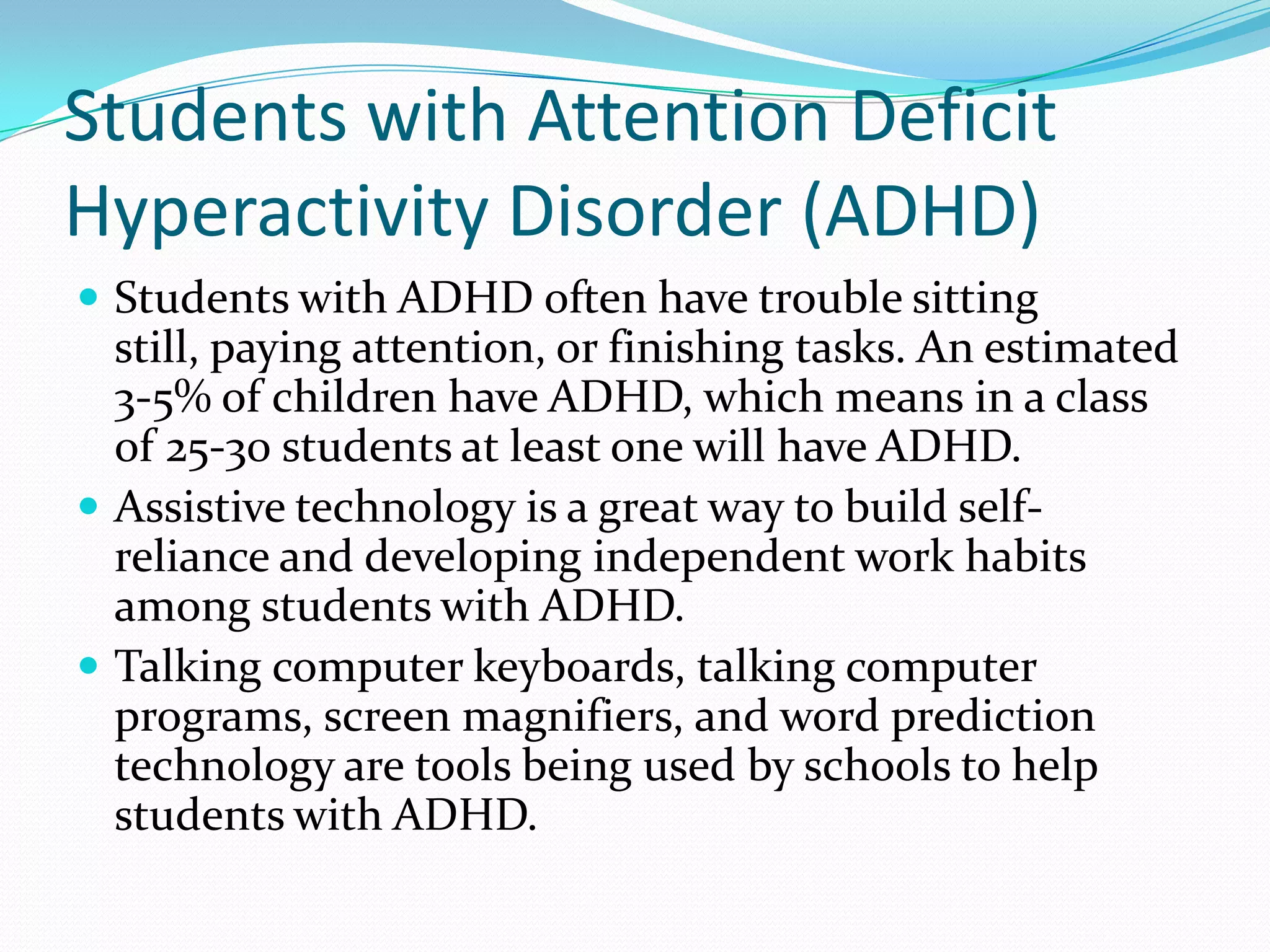 Students with Attention Deficit
Hyperactivity Disorder (ADHD)
 Students with ADHD often have trouble sitting
  still, paying attention, or finishing tasks. An estimated
  3-5% of children have ADHD, which means in a class
  of 25-30 students at least one will have ADHD.
 Assistive technology is a great way to build self-
  reliance and developing independent work habits
  among students with ADHD.
 Talking computer keyboards, talking computer
  programs, screen magnifiers, and word prediction
  technology are tools being used by schools to help
  students with ADHD.
 