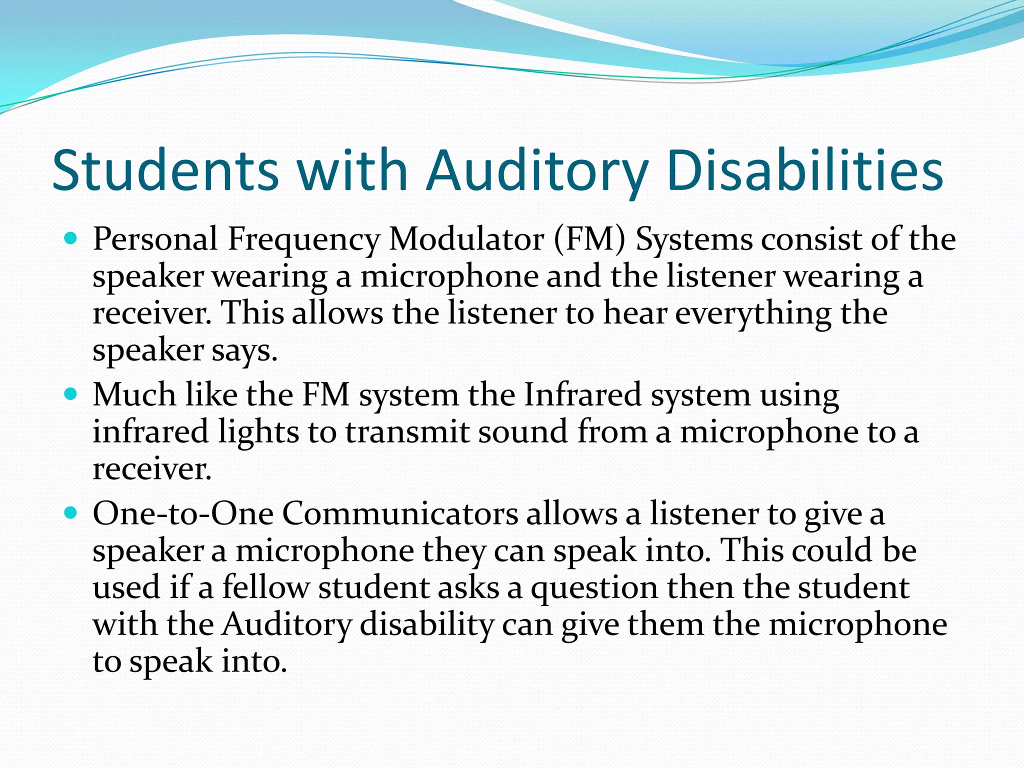 Students with Auditory Disabilities
 Personal Frequency Modulator (FM) Systems consist of the
  speaker wearing a microphone and the listener wearing a
  receiver. This allows the listener to hear everything the
  speaker says.
 Much like the FM system the Infrared system using
  infrared lights to transmit sound from a microphone to a
  receiver.
 One-to-One Communicators allows a listener to give a
  speaker a microphone they can speak into. This could be
  used if a fellow student asks a question then the student
  with the Auditory disability can give them the microphone
  to speak into.
 