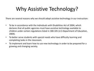 Why Assistive Technology?
There are several reasons why we should adopt assistive technology in our instruction:
• To be in accordance with the Individuals with Disabilities Act of 2004, which
declares that all public agencies must have assistive technology available to
children under certain regulations listed in 300.105 (U.S Department of Education,
2004).
• To better serve students with special needs who have difficulty learning and
completing tasks in the classroom.
• To implement and learn how to use new technology in order to be prepared for a
growing and changing society.
 
