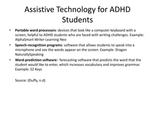 Assistive Technology for ADHD
Students
• Portable word processors: devices that look like a computer keyboard with a
screen; helpful to ADHD students who are faced with writing challenges. Example:
AlphaSmart Writer Learning Neo
• Speech-recognition programs: software that allows students to speak into a
microphone and see the words appear on the screen. Example: Dragon
NaturallySpeaking
• Word-prediction software: forecasting software that predicts the word that the
student would like to enter, which increases vocabulary and improves grammar.
Example: EZ Keys
Source: (Duffy, n.d)
 