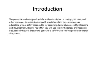Introduction
The presentation is designed to inform about assistive technology, it’s uses, and
other resources to assist students with special needs in the classroom. As
educators, we are solely responsible for accommodating students in their learning
and development. It is my hope that you will use the methodology and resources
discussed in this presentation to generate a comfortable learning environment for
all students.
 