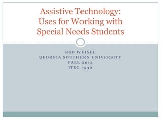 R O B W E I S E L
G E O R G I A S O U T H E R N U N I V E R S I T Y
F A L L 2 0 1 3
I T E C 7 5 3 0
Assistive Technology:
Uses for Working with
Special Needs Students
 