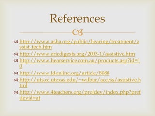References

 http://www.asha.org/public/hearing/treatment/a
ssist_tech.htm
 http://www.ericdigests.org/2003-1/assistive.htm
 http://www.hearservice.com.au/products.asp?id=1
0
 http://www.ldonline.org/article/8088
 http://uts.cc.utexas.edu/~wilbur/access/assistive.h
tml
 http://www.4teachers.org/profdev/index.php?prof
devid=at

 