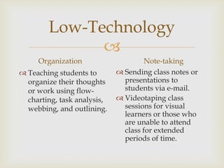 Low-Technology

Organization
 Teaching students to
organize their thoughts
or work using flowcharting, task analysis,
webbing, and outlining.

Note-taking
 Sending class notes or
presentations to
students via e-mail.
 Videotaping class
sessions for visual
learners or those who
are unable to attend
class for extended
periods of time.

 