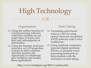 High Technology

Organization
 Using the outline function of
word processing software,
which lets students set out
major ideas or topics and
then add subcategories of
information
 Using the Internet, local area
networks, or LCD projection
systems to allow students
and their teachers the
opportunity to collaborate,
give feedback, and modify
these applications

Note-Taking
 Translating print-based
notes to voice by using
optical character recognition
(OCR) software with a voice
synthesizer.
 Using notebook computers,
personal digital assistants
(PDAs), or portable word
processing keyboards to
help students with the
mechanics of note taking

http://www.ericdigests.org/2003-1/assistive.htm

 