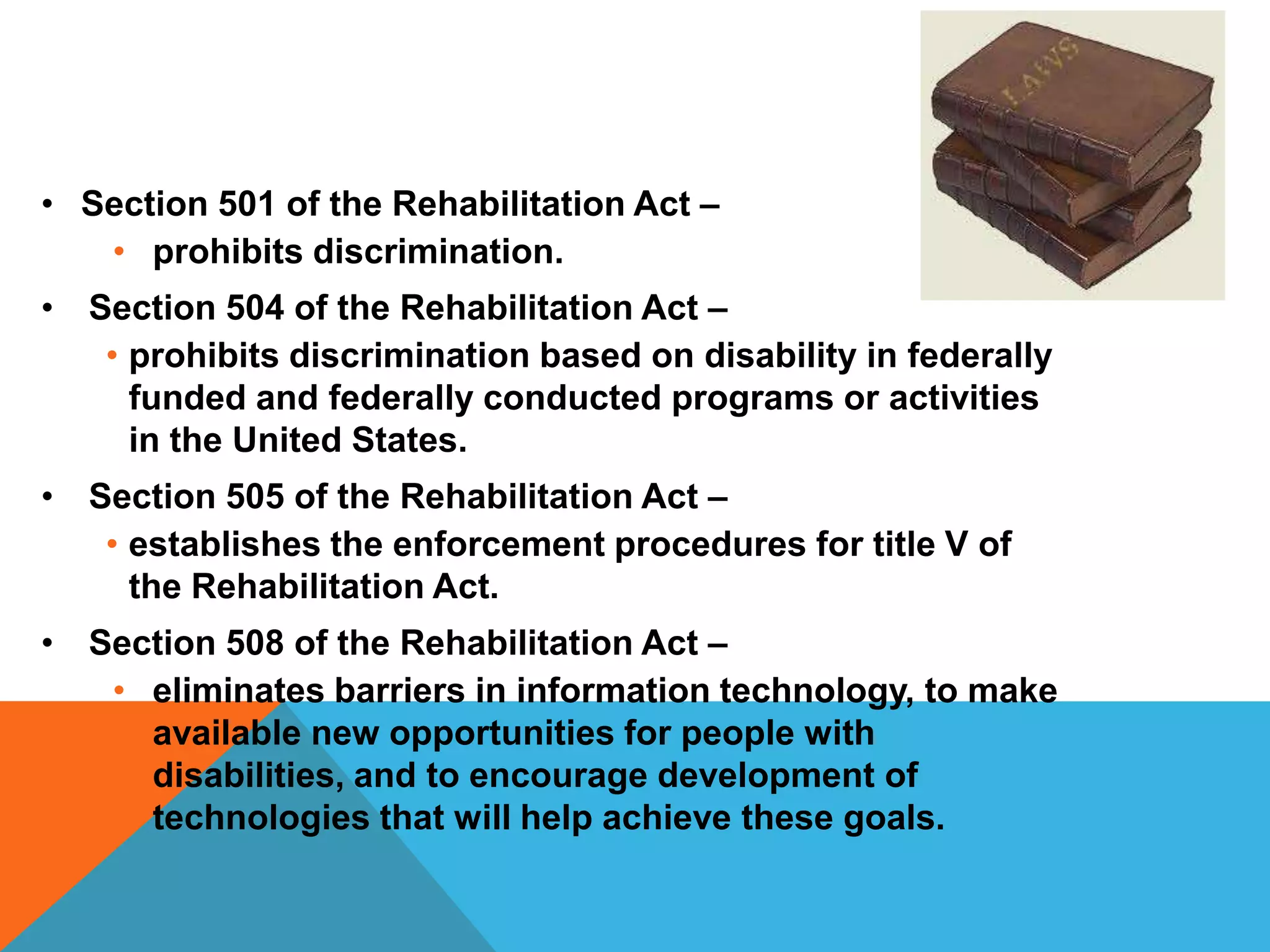 • Section 501 of the Rehabilitation Act –
• prohibits discrimination.
• Section 504 of the Rehabilitation Act –
• prohibits discrimination based on disability in federally
funded and federally conducted programs or activities
in the United States.
• Section 505 of the Rehabilitation Act –
• establishes the enforcement procedures for title V of
the Rehabilitation Act.
• Section 508 of the Rehabilitation Act –
• eliminates barriers in information technology, to make
available new opportunities for people with
disabilities, and to encourage development of
technologies that will help achieve these goals.

 