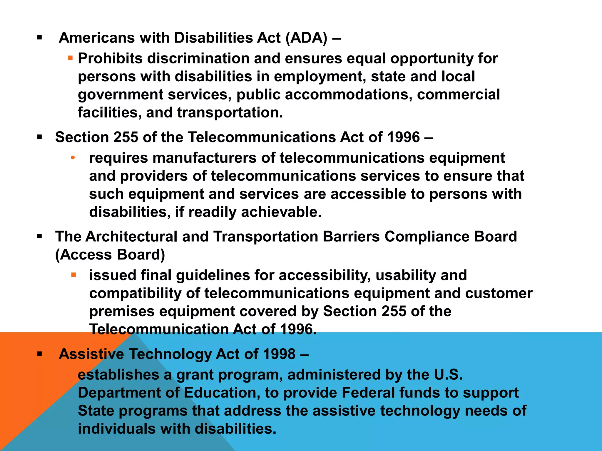 

Americans with Disabilities Act (ADA) –
 Prohibits discrimination and ensures equal opportunity for
persons with disabilities in employment, state and local
government services, public accommodations, commercial
facilities, and transportation.

 Section 255 of the Telecommunications Act of 1996 –
• requires manufacturers of telecommunications equipment
and providers of telecommunications services to ensure that
such equipment and services are accessible to persons with
disabilities, if readily achievable.
 The Architectural and Transportation Barriers Compliance Board
(Access Board)
 issued final guidelines for accessibility, usability and
compatibility of telecommunications equipment and customer
premises equipment covered by Section 255 of the
Telecommunication Act of 1996.


Assistive Technology Act of 1998 –
• establishes a grant program, administered by the U.S.
Department of Education, to provide Federal funds to support
State programs that address the assistive technology needs of
individuals with disabilities.

 