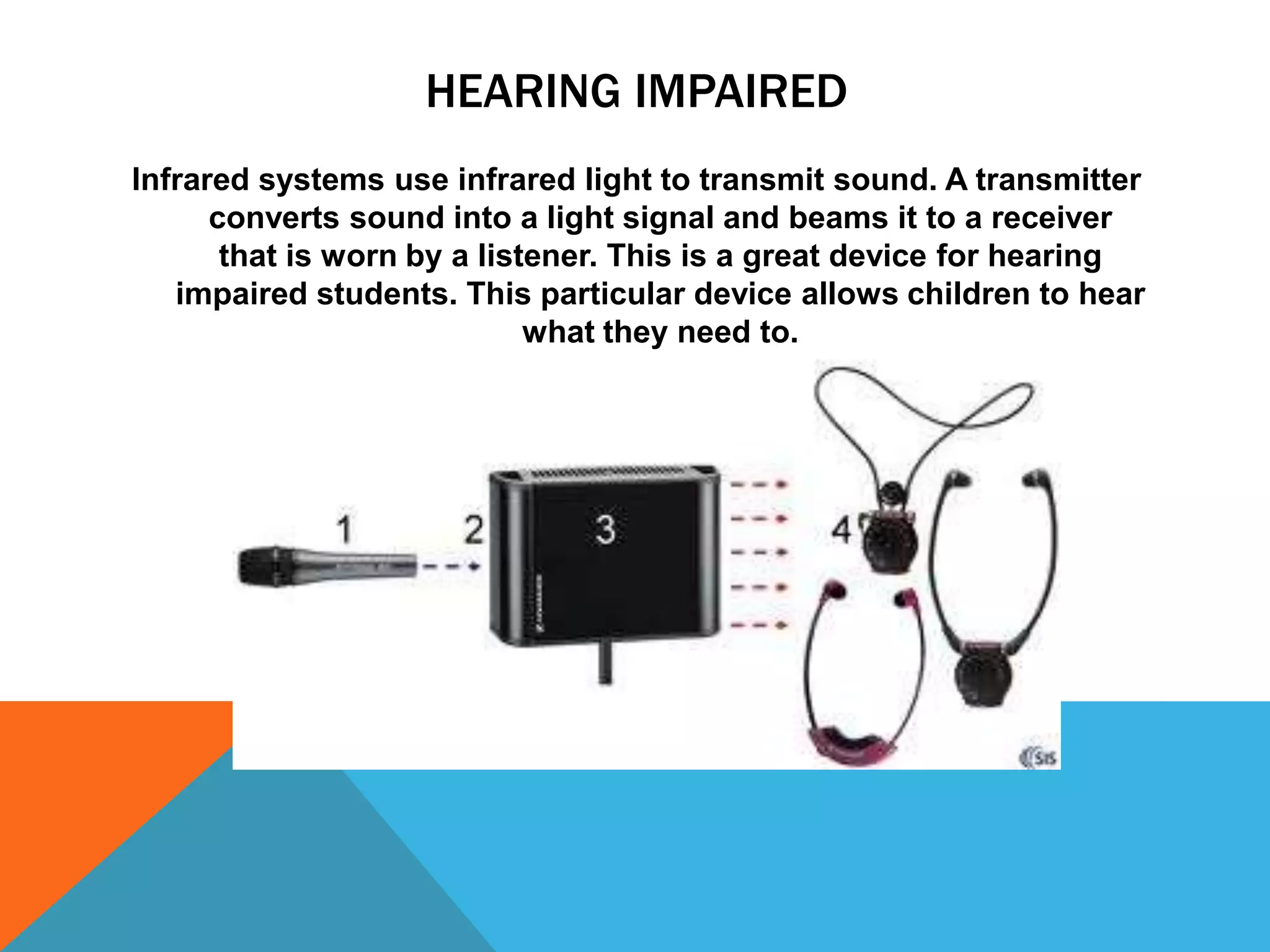 HEARING IMPAIRED
Infrared systems use infrared light to transmit sound. A transmitter
converts sound into a light signal and beams it to a receiver
that is worn by a listener. This is a great device for hearing
impaired students. This particular device allows children to hear
what they need to.

 