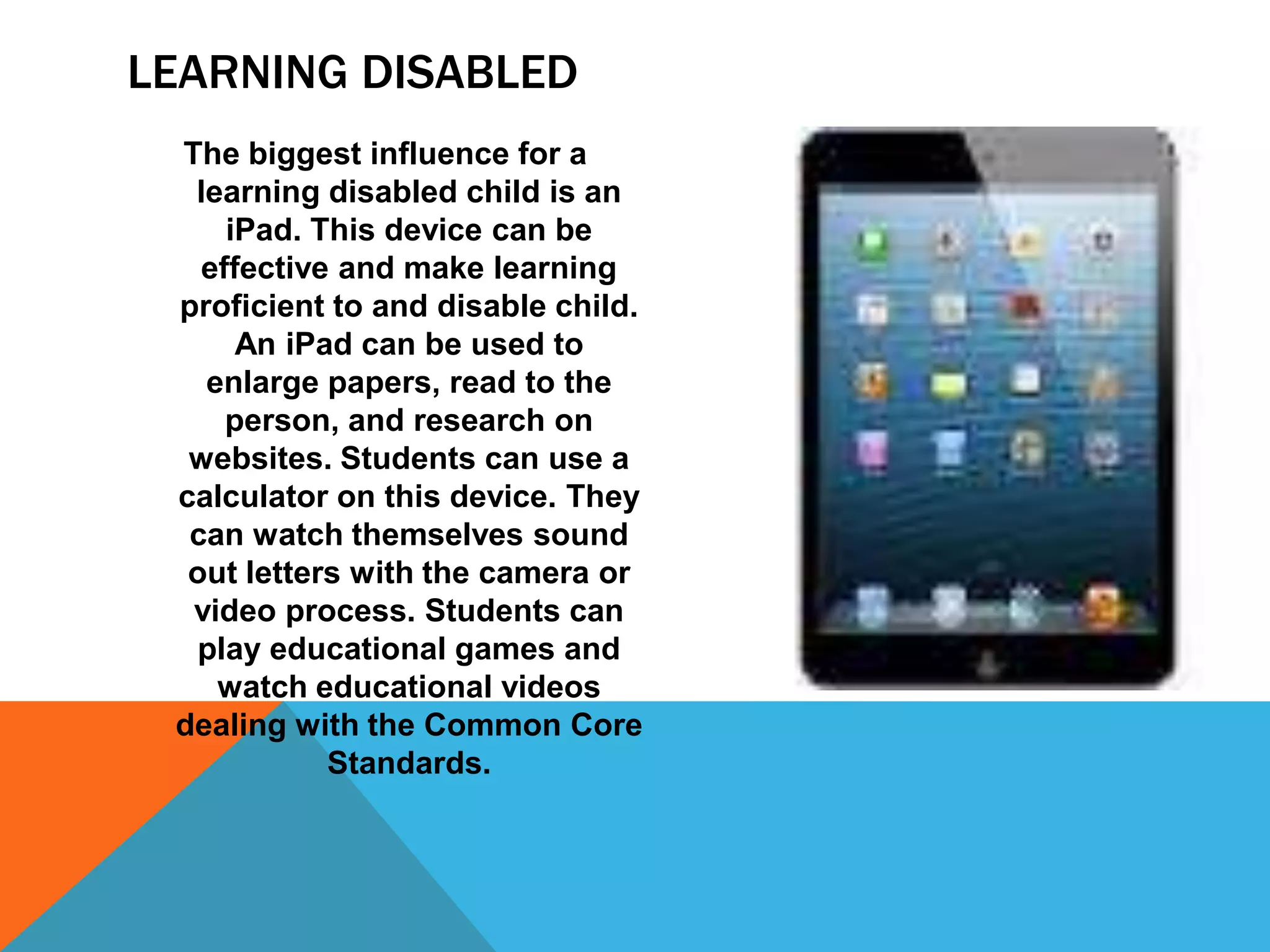 LEARNING DISABLED
The biggest influence for a
learning disabled child is an
iPad. This device can be
effective and make learning
proficient to and disable child.
An iPad can be used to
enlarge papers, read to the
person, and research on
websites. Students can use a
calculator on this device. They
can watch themselves sound
out letters with the camera or
video process. Students can
play educational games and
watch educational videos
dealing with the Common Core
Standards.

 