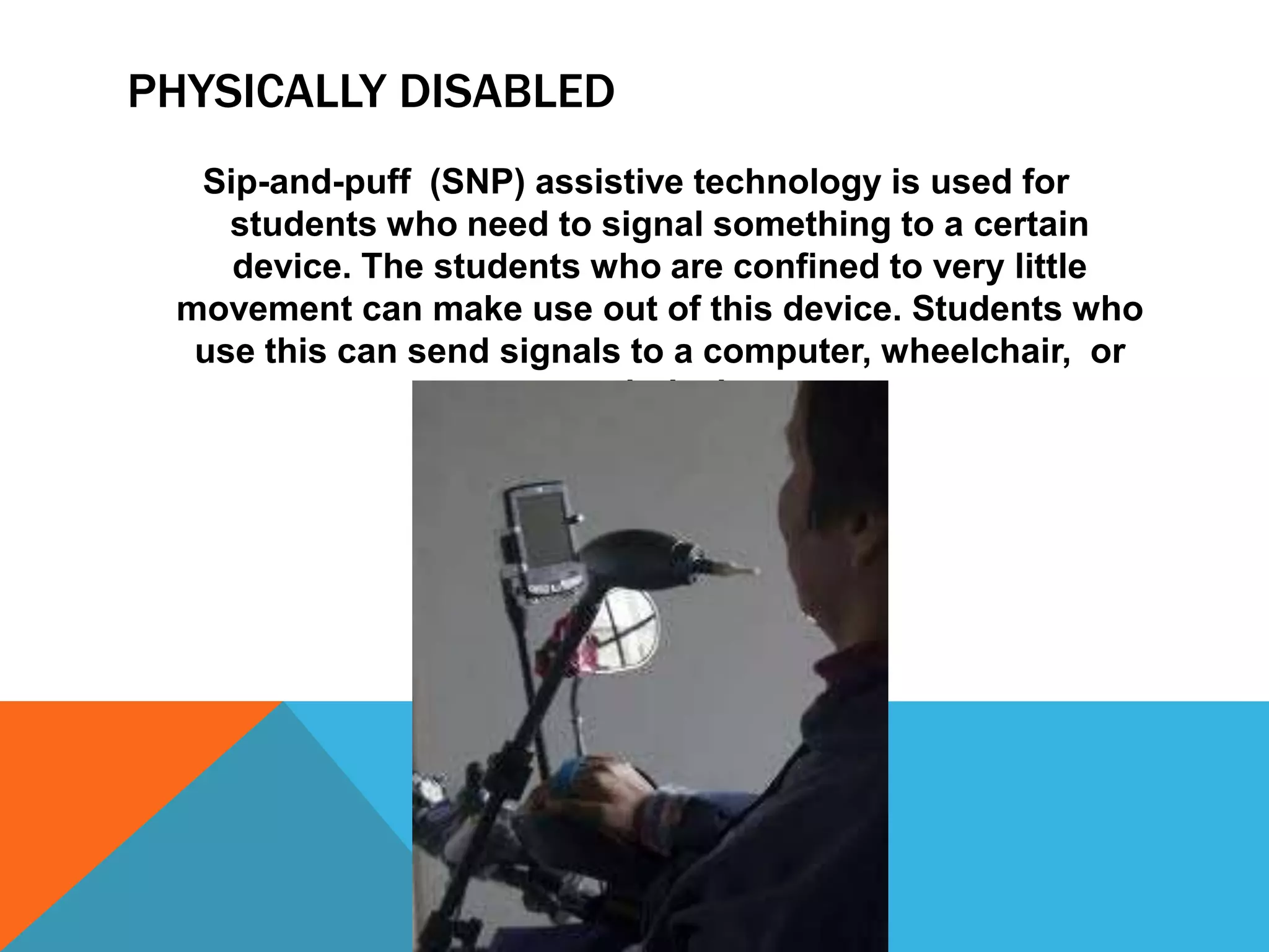 PHYSICALLY DISABLED
Sip-and-puff (SNP) assistive technology is used for
students who need to signal something to a certain
device. The students who are confined to very little
movement can make use out of this device. Students who
use this can send signals to a computer, wheelchair, or
speech devices.

 