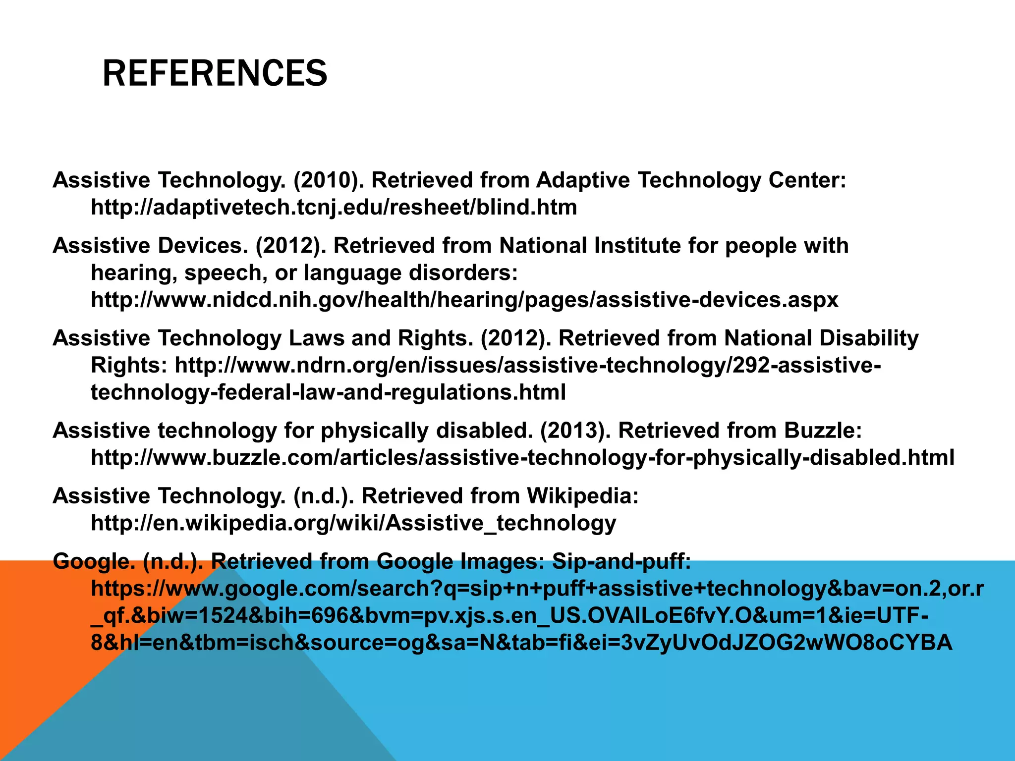 REFERENCES
Assistive Technology. (2010). Retrieved from Adaptive Technology Center:
http://adaptivetech.tcnj.edu/resheet/blind.htm
Assistive Devices. (2012). Retrieved from National Institute for people with
hearing, speech, or language disorders:
http://www.nidcd.nih.gov/health/hearing/pages/assistive-devices.aspx
Assistive Technology Laws and Rights. (2012). Retrieved from National Disability
Rights: http://www.ndrn.org/en/issues/assistive-technology/292-assistivetechnology-federal-law-and-regulations.html
Assistive technology for physically disabled. (2013). Retrieved from Buzzle:
http://www.buzzle.com/articles/assistive-technology-for-physically-disabled.html
Assistive Technology. (n.d.). Retrieved from Wikipedia:
http://en.wikipedia.org/wiki/Assistive_technology
Google. (n.d.). Retrieved from Google Images: Sip-and-puff:
https://www.google.com/search?q=sip+n+puff+assistive+technology&bav=on.2,or.r
_qf.&biw=1524&bih=696&bvm=pv.xjs.s.en_US.OVAlLoE6fvY.O&um=1&ie=UTF8&hl=en&tbm=isch&source=og&sa=N&tab=fi&ei=3vZyUvOdJZOG2wWO8oCYBA

 