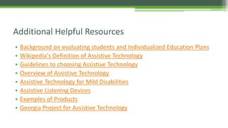 Additional Helpful Resources
•
•
•
•
•
•
•
•

Background on evaluating students and Individualized Education Plans
Wikipedia's Definition of Assistive Technology
Guidelines to choosing Assistive Technology
Overview of Assistive Technology
Assistive Technology for Mild Disabilities
Assistive Listening Devices
Examples of Products
Georgia Project for Assistive Technology

 