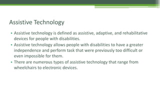 Assistive Technology
• Assistive technology is defined as assistive, adaptive, and rehabilitative
devices for people with disabilities.
• Assistive technology allows people with disabilities to have a greater
independence and perform task that were previously too difficult or
even impossible for them.
• There are numerous types of assistive technology that range from
wheelchairs to electronic devices.

 