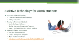 Assistive Technology for ADHD students
• Math Software and Gadgets:
▫ Electronic Math Worksheet Software
▫ Talking Calculators

• Reading Software and Gadgets
▫ Audio Books and Software
▫ Optical Character Recognition Programs
▫ Speech Synthesizers/Screen Reader Systems

• Writing Software and Gadgets
▫
▫
▫
▫

Portable Word Processors
Speech Recognition Programs
Word Prediction Software
http://www.additudemag.com/adhd/article/6585.html

 