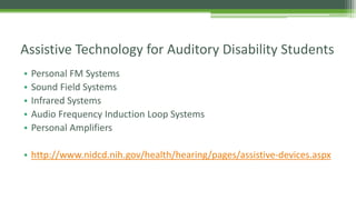 Assistive Technology for Auditory Disability Students
•
•
•
•
•

Personal FM Systems
Sound Field Systems
Infrared Systems
Audio Frequency Induction Loop Systems
Personal Amplifiers

• http://www.nidcd.nih.gov/health/hearing/pages/assistive-devices.aspx

 
