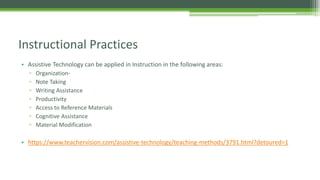 Instructional Practices
• Assistive Technology can be applied in Instruction in the following areas:
▫
▫
▫
▫
▫
▫
▫

OrganizationNote Taking
Writing Assistance
Productivity
Access to Reference Materials
Cognitive Assistance
Material Modification

• https://www.teachervision.com/assistive-technology/teaching-methods/3791.html?detoured=1

 
