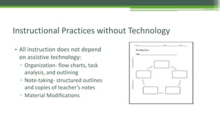 Instructional Practices without Technology
• All instruction does not depend
on assistive technology:
▫ Organization- flow charts, task
analysis, and outlining
▫ Note-taking- structured outlines
and copies of teacher’s notes
▫ Material Modifications

 