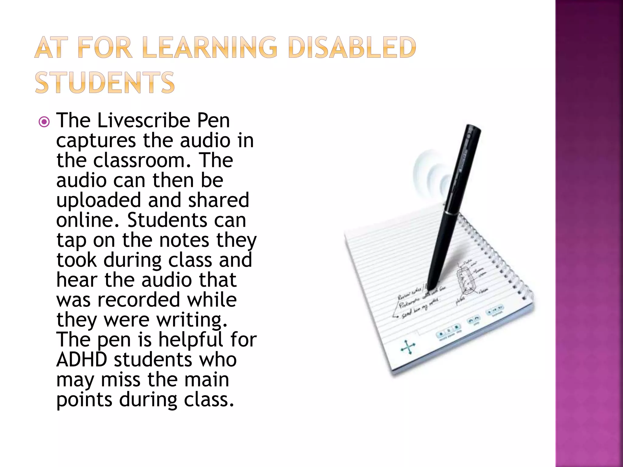  The Livescribe Pen
captures the audio in
the classroom. The
audio can then be
uploaded and shared
online. Students can
tap on the notes they
took during class and
hear the audio that
was recorded while
they were writing.
The pen is helpful for
ADHD students who
may miss the main
points during class.
 