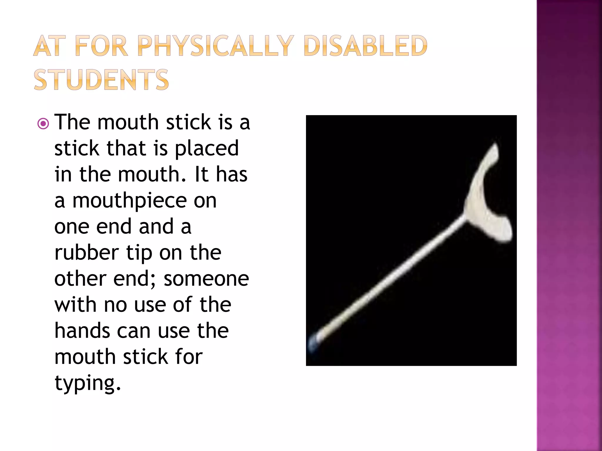  The mouth stick is a
stick that is placed
in the mouth. It has
a mouthpiece on
one end and a
rubber tip on the
other end; someone
with no use of the
hands can use the
mouth stick for
typing.
 