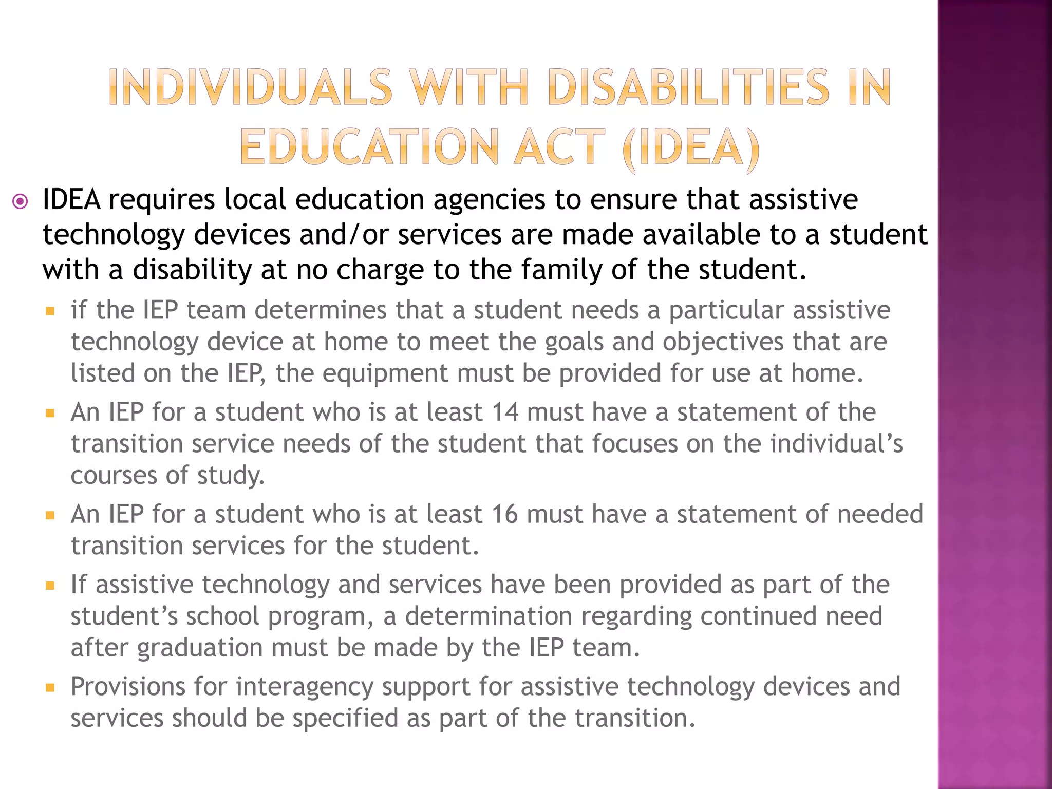  IDEA requires local education agencies to ensure that assistive
technology devices and/or services are made available to a student
with a disability at no charge to the family of the student.
 if the IEP team determines that a student needs a particular assistive
technology device at home to meet the goals and objectives that are
listed on the IEP, the equipment must be provided for use at home.
 An IEP for a student who is at least 14 must have a statement of the
transition service needs of the student that focuses on the individual’s
courses of study.
 An IEP for a student who is at least 16 must have a statement of needed
transition services for the student.
 If assistive technology and services have been provided as part of the
student’s school program, a determination regarding continued need
after graduation must be made by the IEP team.
 Provisions for interagency support for assistive technology devices and
services should be specified as part of the transition.
 