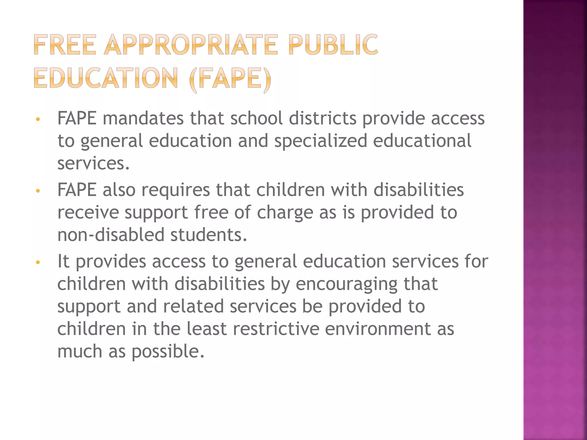• FAPE mandates that school districts provide access
to general education and specialized educational
services.
• FAPE also requires that children with disabilities
receive support free of charge as is provided to
non-disabled students.
• It provides access to general education services for
children with disabilities by encouraging that
support and related services be provided to
children in the least restrictive environment as
much as possible.
 