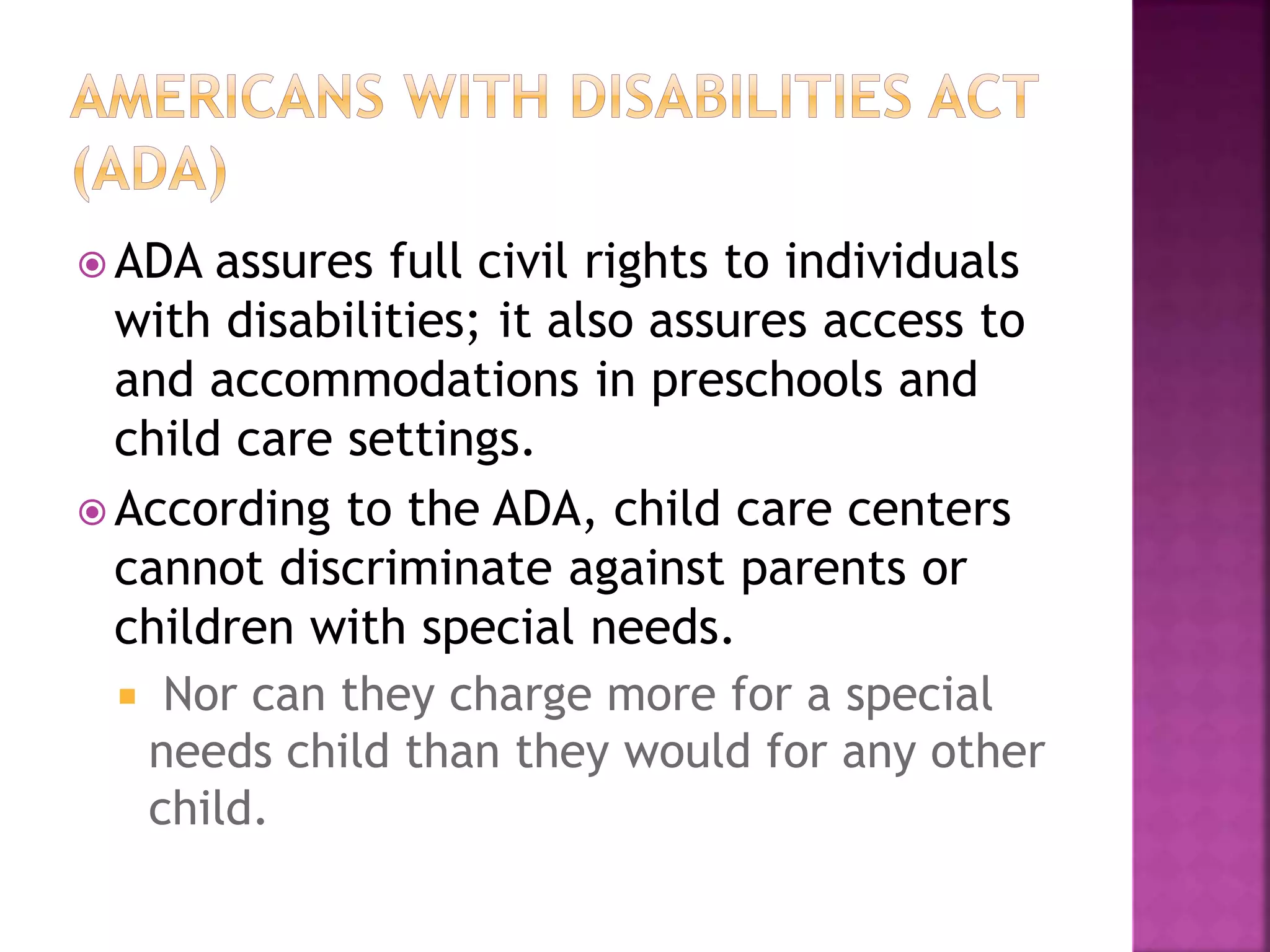  ADA assures full civil rights to individuals
with disabilities; it also assures access to
and accommodations in preschools and
child care settings.
 According to the ADA, child care centers
cannot discriminate against parents or
children with special needs.
 Nor can they charge more for a special
needs child than they would for any other
child.
 