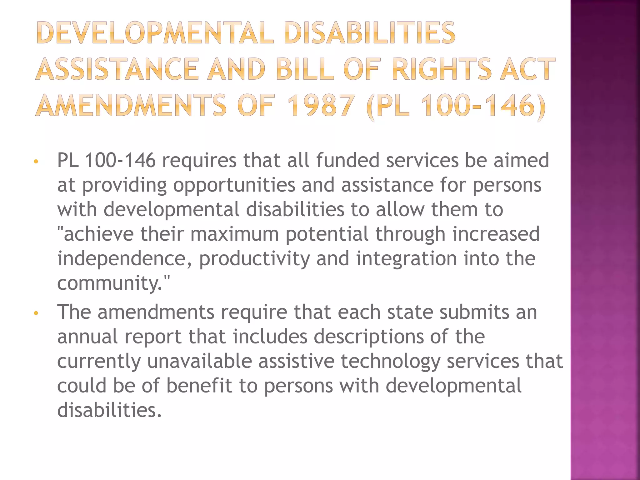 • PL 100-146 requires that all funded services be aimed
at providing opportunities and assistance for persons
with developmental disabilities to allow them to
"achieve their maximum potential through increased
independence, productivity and integration into the
community."
• The amendments require that each state submits an
annual report that includes descriptions of the
currently unavailable assistive technology services that
could be of benefit to persons with developmental
disabilities.
 