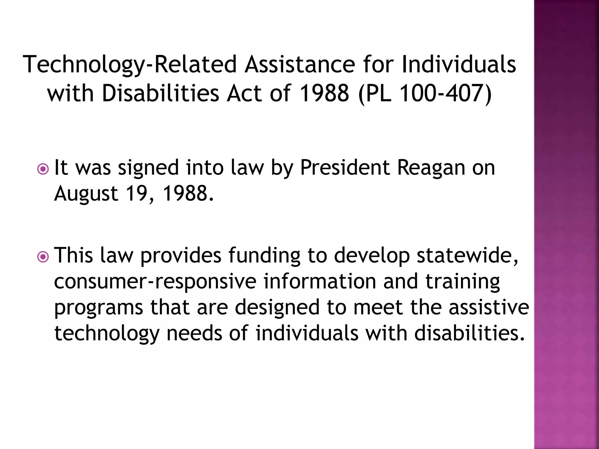 Technology-Related Assistance for Individuals
with Disabilities Act of 1988 (PL 100-407)
 It was signed into law by President Reagan on
August 19, 1988.
 This law provides funding to develop statewide,
consumer-responsive information and training
programs that are designed to meet the assistive
technology needs of individuals with disabilities.
 