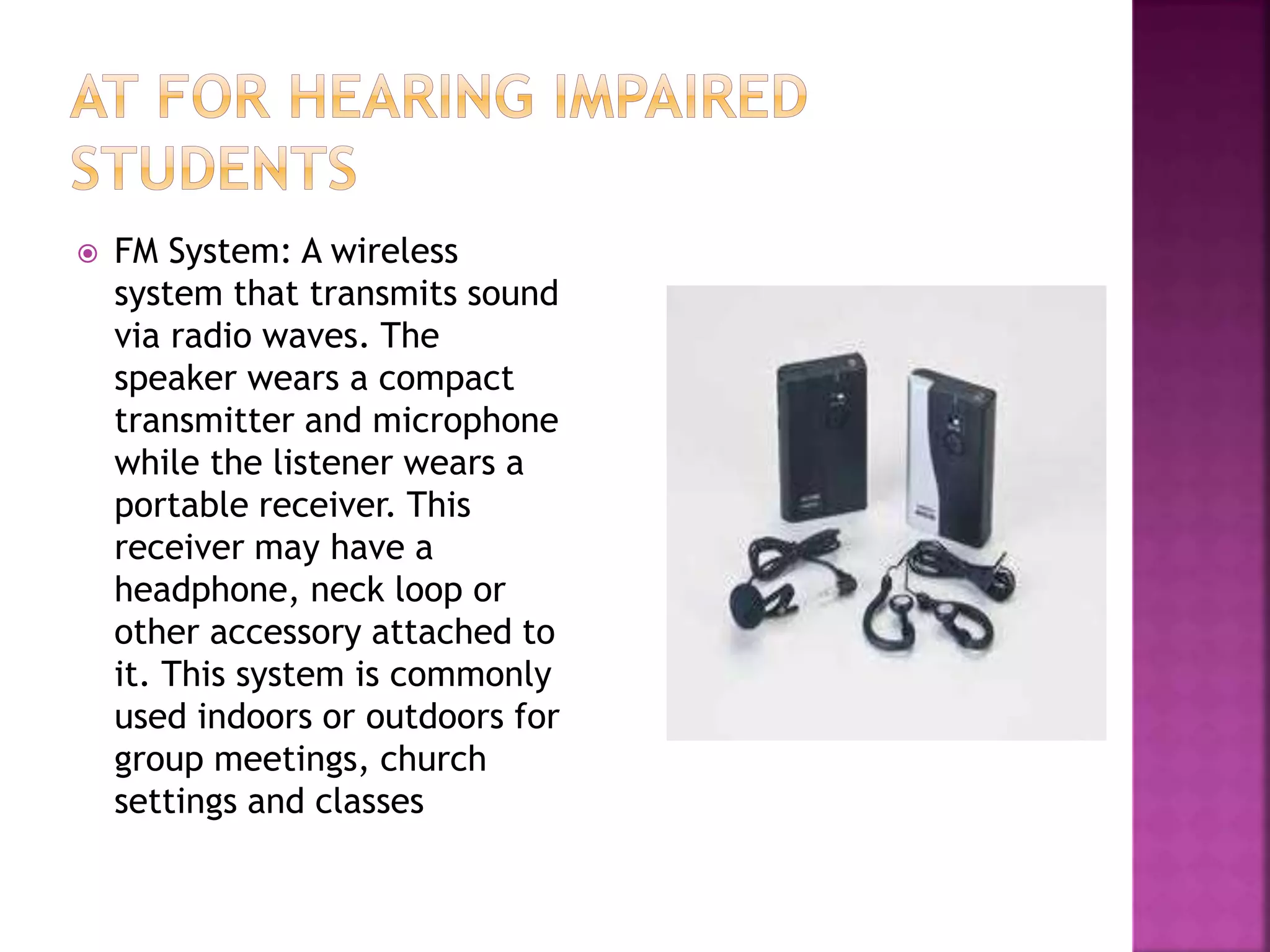  FM System: A wireless
system that transmits sound
via radio waves. The
speaker wears a compact
transmitter and microphone
while the listener wears a
portable receiver. This
receiver may have a
headphone, neck loop or
other accessory attached to
it. This system is commonly
used indoors or outdoors for
group meetings, church
settings and classes
 