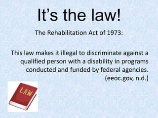 It’s the law!
The Rehabilitation Act of 1973:
This law makes it illegal to discriminate against a
qualified person with a disability in programs
conducted and funded by federal agencies.
(eeoc.gov, n.d.)
 