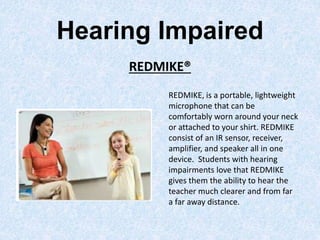 Hearing Impaired
REDMIKE®
REDMIKE, is a portable, lightweight
microphone that can be
comfortably worn around your neck
or attached to your shirt. REDMIKE
consist of an IR sensor, receiver,
amplifier, and speaker all in one
device. Students with hearing
impairments love that REDMIKE
gives them the ability to hear the
teacher much clearer and from far
a far away distance.
 