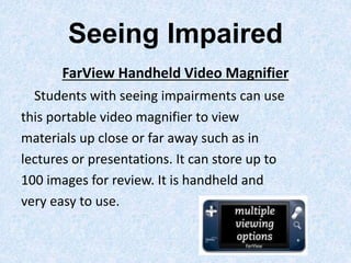Seeing Impaired
FarView Handheld Video Magnifier
Students with seeing impairments can use
this portable video magnifier to view
materials up close or far away such as in
lectures or presentations. It can store up to
100 images for review. It is handheld and
very easy to use.
 