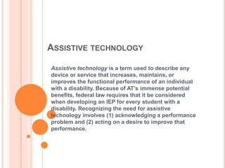 ASSISTIVE TECHNOLOGY
Assistive technology is a term used to describe any
device or service that increases, maintains, or
improves the functional performance of an individual
with a disability. Because of AT’s immense potential
benefits, federal law requires that it be considered
when developing an IEP for every student with a
disability. Recognizing the need for assistive
technology involves (1) acknowledging a performance
problem and (2) acting on a desire to improve that
performance.
 
